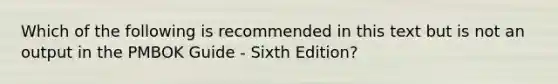 Which of the following is recommended in this text but is not an output in the PMBOK Guide - Sixth Edition?