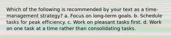 Which of the following is recommended by your text as a time-management strategy? a. Focus on long-term goals. b. Schedule tasks for peak efficiency. c. Work on pleasant tasks first. d. Work on one task at a time rather than consolidating tasks.