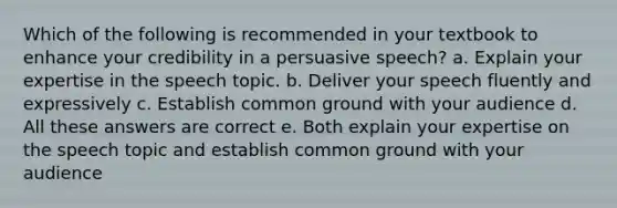 Which of the following is recommended in your textbook to enhance your credibility in a persuasive speech? a. Explain your expertise in the speech topic. b. Deliver your speech fluently and expressively c. Establish common ground with your audience d. All these answers are correct e. Both explain your expertise on the speech topic and establish common ground with your audience