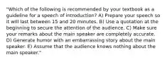 "Which of the following is recommended by your textbook as a guideline for a speech of introduction? A) Prepare your speech so it will last between 15 and 20 minutes. B) Use a quotation at the beginning to secure the attention of the audience. C) Make sure your remarks about the main speaker are completely accurate. D) Generate humor with an embarrassing story about the main speaker. E) Assume that the audience knows nothing about the main speaker."