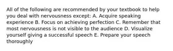 All of the following are recommended by your textbook to help you deal with nervousness except: A. Acquire speaking experience B. Focus on achieving perfection C. Remember that most nervousness is not visible to the audience D. Visualize yourself giving a successful speech E. Prepare your speech thoroughly