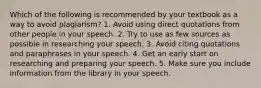 Which of the following is recommended by your textbook as a way to avoid plagiarism? 1. Avoid using direct quotations from other people in your speech. 2. Try to use as few sources as possible in researching your speech. 3. Avoid citing quotations and paraphrases in your speech. 4. Get an early start on researching and preparing your speech. 5. Make sure you include information from the library in your speech.