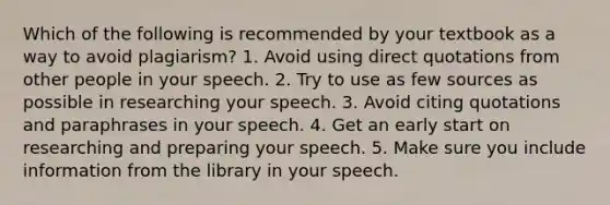 Which of the following is recommended by your textbook as a way to avoid plagiarism? 1. Avoid using direct quotations from other people in your speech. 2. Try to use as few sources as possible in researching your speech. 3. Avoid citing quotations and paraphrases in your speech. 4. Get an early start on researching and preparing your speech. 5. Make sure you include information from the library in your speech.