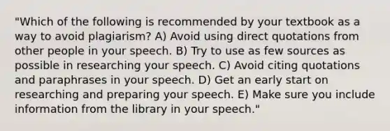 "Which of the following is recommended by your textbook as a way to avoid plagiarism? A) Avoid using direct quotations from other people in your speech. B) Try to use as few sources as possible in researching your speech. C) Avoid citing quotations and paraphrases in your speech. D) Get an early start on researching and preparing your speech. E) Make sure you include information from the library in your speech."