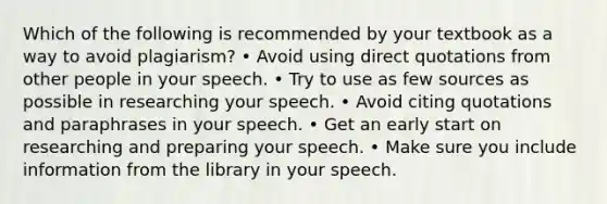 Which of the following is recommended by your textbook as a way to avoid plagiarism? • Avoid using direct quotations from other people in your speech. • Try to use as few sources as possible in researching your speech. • Avoid citing quotations and paraphrases in your speech. • Get an early start on researching and preparing your speech. • Make sure you include information from the library in your speech.