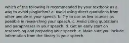 Which of the following is recommended by your textbook as a way to avoid plagiarism? a. Avoid using direct quotations from other people in your speech. b. Try to use as few sources as possible in researching your speech. c. Avoid citing quotations and paraphrases in your speech. d. Get an early start on researching and preparing your speech. e. Make sure you include information from the library in your speech.