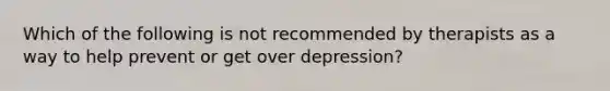 Which of the following is not recommended by therapists as a way to help prevent or get over depression?