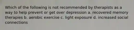 Which of the following is not recommended by therapists as a way to help prevent or get over depression a. recovered memory therapies b. aerobic exercise c. light exposure d. increased social connections