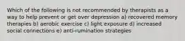 Which of the following is not recommended by therapists as a way to help prevent or get over depression a) recovered memory therapies b) aerobic exercise c) light exposure d) increased social connections e) anti-rumination strategies