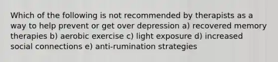 Which of the following is not recommended by therapists as a way to help prevent or get over depression a) recovered memory therapies b) aerobic exercise c) light exposure d) increased social connections e) anti-rumination strategies