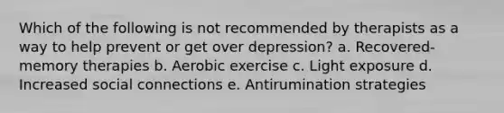 Which of the following is not recommended by therapists as a way to help prevent or get over depression? a. Recovered-memory therapies b. Aerobic exercise c. Light exposure d. Increased social connections e. Antirumination strategies