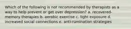 Which of the following is not recommended by therapists as a way to help prevent or get over depression? a. recovered-memory therapies b. aerobic exercise c. light exposure d. increased social connections e. anti-rumination strategies