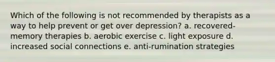 Which of the following is not recommended by therapists as a way to help prevent or get over depression? a. recovered-memory therapies b. aerobic exercise c. light exposure d. increased social connections e. anti-rumination strategies