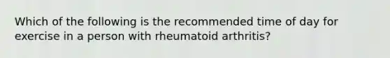 Which of the following is the recommended time of day for exercise in a person with rheumatoid arthritis?