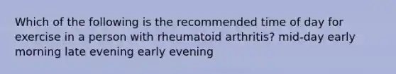 Which of the following is the recommended time of day for exercise in a person with rheumatoid arthritis? mid-day early morning late evening early evening