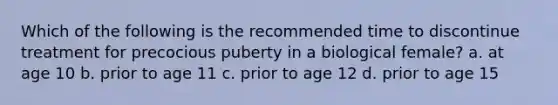 Which of the following is the recommended time to discontinue treatment for precocious puberty in a biological female? a. at age 10 b. prior to age 11 c. prior to age 12 d. prior to age 15