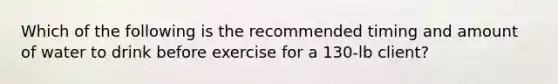 Which of the following is the recommended timing and amount of water to drink before exercise for a 130-lb client?