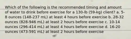 Which of the following is the recommended timing and amount of water to drink before exercise for a 130-lb (59-kg) client? a. 5-8 ounces (148-237 mL) at least 4 hours before exercise b. 28-32 ounces (828-946 mL) at least 2 hours before exercise c. 10-14 ounces (296-414 mL) at least 4 hours before exercise d. 16-20 ounces (473-591 mL) at least 2 hours before exercise