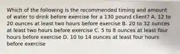 Which of the following is the recommended timing and amount of water to drink before exercise for a 130 pound client? A. 12 to 20 ounces at least two hours before exercise B. 20 to 32 ounces at least two hours before exercise C. 5 to 8 ounces at least four hours before exercise D. 10 to 14 ounces at least four hours before exercise