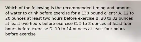 Which of the following is the recommended timing and amount of water to drink before exercise for a 130 pound client? A. 12 to 20 ounces at least two hours before exercise B. 20 to 32 ounces at least two hours before exercise C. 5 to 8 ounces at least four hours before exercise D. 10 to 14 ounces at least four hours before exercise