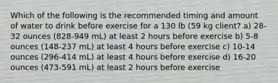 Which of the following is the recommended timing and amount of water to drink before exercise for a 130 lb (59 kg client? a) 28-32 ounces (828-949 mL) at least 2 hours before exercise b) 5-8 ounces (148-237 mL) at least 4 hours before exercise c) 10-14 ounces (296-414 mL) at least 4 hours before exercise d) 16-20 ounces (473-591 mL) at least 2 hours before exercise