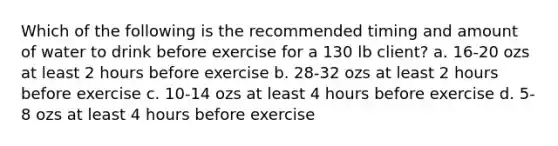 Which of the following is the recommended timing and amount of water to drink before exercise for a 130 lb client? a. 16-20 ozs at least 2 hours before exercise b. 28-32 ozs at least 2 hours before exercise c. 10-14 ozs at least 4 hours before exercise d. 5-8 ozs at least 4 hours before exercise