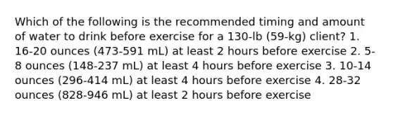 Which of the following is the recommended timing and amount of water to drink before exercise for a 130-lb (59-kg) client? 1. 16-20 ounces (473-591 mL) at least 2 hours before exercise 2. 5-8 ounces (148-237 mL) at least 4 hours before exercise 3. 10-14 ounces (296-414 mL) at least 4 hours before exercise 4. 28-32 ounces (828-946 mL) at least 2 hours before exercise