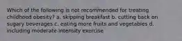 Which of the following is not recommended for treating childhood obesity? a. skipping breakfast b. cutting back on sugary beverages c. eating more fruits and vegetables d. including moderate-intensity exercise