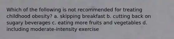 Which of the following is not recommended for treating childhood obesity? a. skipping breakfast b. cutting back on sugary beverages c. eating more fruits and vegetables d. including moderate-intensity exercise