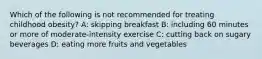 Which of the following is not recommended for treating childhood obesity? A: skipping breakfast B: including 60 minutes or more of moderate-intensity exercise C: cutting back on sugary beverages D: eating more fruits and vegetables