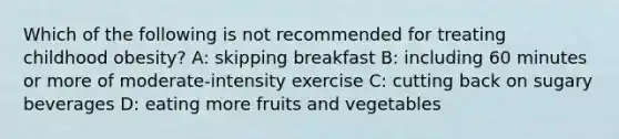 Which of the following is not recommended for treating childhood obesity? A: skipping breakfast B: including 60 minutes or more of moderate-intensity exercise C: cutting back on sugary beverages D: eating more fruits and vegetables