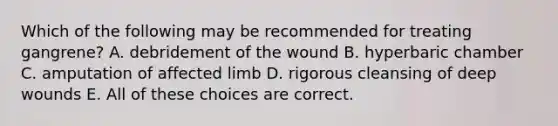 Which of the following may be recommended for treating gangrene? A. debridement of the wound B. hyperbaric chamber C. amputation of affected limb D. rigorous cleansing of deep wounds E. All of these choices are correct.