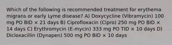 Which of the following is recommended treatment for erythema migrans or early Lyme disease? A) Doxycycline (Vibramycin) 100 mg PO BID × 21 days B) Ciprofloxacin (Cipro) 250 mg PO BID × 14 days C) Erythromycin (E-mycin) 333 mg PO TID × 10 days D) Dicloxacillin (Dynapen) 500 mg PO BID × 10 days