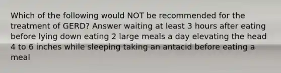 Which of the following would NOT be recommended for the treatment of GERD? Answer waiting at least 3 hours after eating before lying down eating 2 large meals a day elevating the head 4 to 6 inches while sleeping taking an antacid before eating a meal