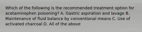 Which of the following is the recommended treatment option for acetaminophen poisoning? A. Gastric aspiration and lavage B. Maintenance of fluid balance by conventional means C. Use of activated charcoal D. All of the above