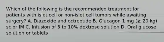 Which of the following is the recommended treatment for patients with islet cell or non-islet cell tumors while awaiting surgery? A. Diazoxide and octreotide B. Glucagon 1 mg (≥ 20 kg) sc or IM C. Infusion of 5 to 10% dextrose solution D. Oral glucose solution or tablets