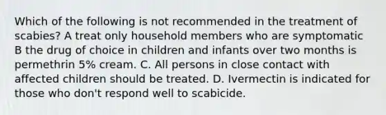 Which of the following is not recommended in the treatment of scabies? A treat only household members who are symptomatic B the drug of choice in children and infants over two months is permethrin 5% cream. C. All persons in close contact with affected children should be treated. D. Ivermectin is indicated for those who don't respond well to scabicide.