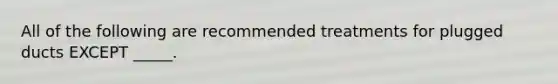 All of the following are recommended treatments for plugged ducts EXCEPT _____.