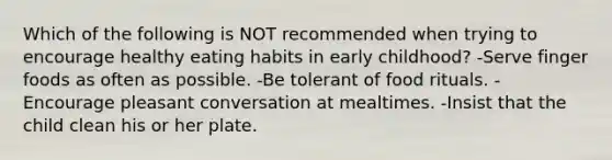 Which of the following is NOT recommended when trying to encourage healthy eating habits in early childhood? -Serve finger foods as often as possible. -Be tolerant of food rituals. -Encourage pleasant conversation at mealtimes. -Insist that the child clean his or her plate.