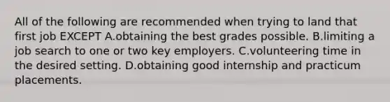 All of the following are recommended when trying to land that first job EXCEPT A.obtaining the best grades possible. B.limiting a job search to one or two key employers. C.volunteering time in the desired setting. D.obtaining good internship and practicum placements.