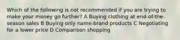 Which of the following is not recommended if you are trying to make your money go further? A Buying clothing at end-of-the-season sales B Buying only name-brand products C Negotiating for a lower price D Comparison shopping