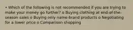 • Which of the following is not recommended if you are trying to make your money go further? o Buying clothing at end-of-the-season sales o Buying only name-brand products o Negotiating for a lower price o Comparison shopping