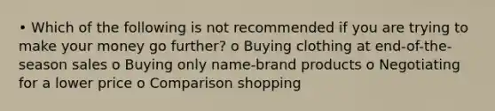 • Which of the following is not recommended if you are trying to make your money go further? o Buying clothing at end-of-the-season sales o Buying only name-brand products o Negotiating for a lower price o Comparison shopping