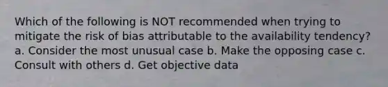 Which of the following is NOT recommended when trying to mitigate the risk of bias attributable to the availability tendency? a. Consider the most unusual case b. Make the opposing case c. Consult with others d. Get objective data