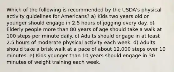 Which of the following is recommended by the USDA's physical activity guidelines for Americans? a) Kids two years old or younger should engage in 2.5 hours of jogging every day. b) Elderly people more than 80 years of age should take a walk at 100 steps per minute daily. c) Adults should engage in at least 2.5 hours of moderate physical activity each week. d) Adults should take a brisk walk at a pace of about 12,000 steps over 10 minutes. e) Kids younger than 10 years should engage in 30 minutes of weight training each week.