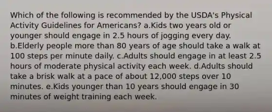 Which of the following is recommended by the USDA's Physical Activity Guidelines for Americans? a.Kids two years old or younger should engage in 2.5 hours of jogging every day. b.Elderly people more than 80 years of age should take a walk at 100 steps per minute daily. c.Adults should engage in at least 2.5 hours of moderate physical activity each week. d.Adults should take a brisk walk at a pace of about 12,000 steps over 10 minutes. e.Kids younger than 10 years should engage in 30 minutes of weight training each week.