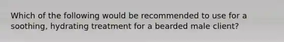 Which of the following would be recommended to use for a soothing, hydrating treatment for a bearded male client?