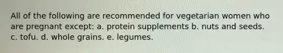 All of the following are recommended for vegetarian women who are pregnant except: a. protein supplements b. nuts and seeds. c. tofu. d. whole grains. e. legumes.