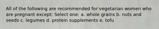 All of the following are recommended for vegetarian women who are pregnant except: Select one: a. whole grains b. nuts and seeds c. legumes d. protein supplements e. tofu