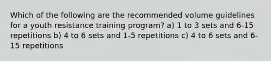 Which of the following are the recommended volume guidelines for a youth resistance training program? a) 1 to 3 sets and 6-15 repetitions b) 4 to 6 sets and 1-5 repetitions c) 4 to 6 sets and 6-15 repetitions